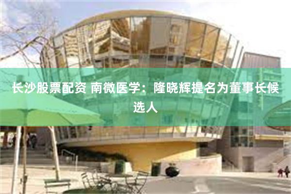 长沙股票配资 南微医学：隆晓辉提名为董事长候选人