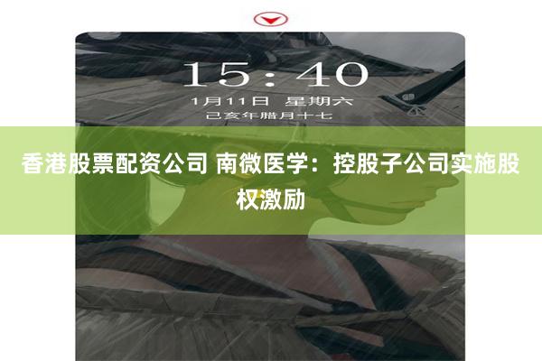 香港股票配资公司 南微医学：控股子公司实施股权激励