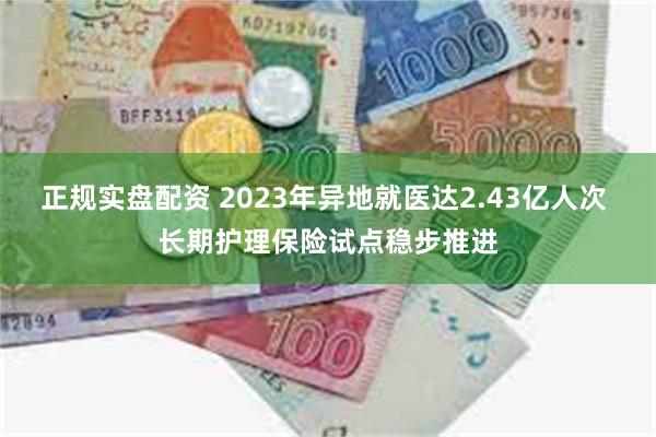 正规实盘配资 2023年异地就医达2.43亿人次 长期护理保险试点稳步推进