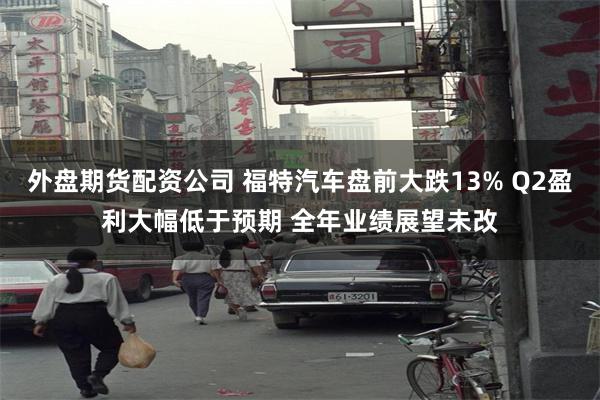 外盘期货配资公司 福特汽车盘前大跌13% Q2盈利大幅低于预期 全年业绩展望未改