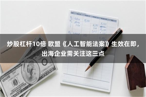 炒股杠杆10倍 欧盟《人工智能法案》生效在即，出海企业需关注这三点