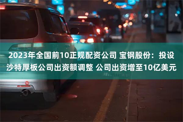 2023年全国前10正规配资公司 宝钢股份：投设沙特厚板公司出资额调整 公司出资增至10亿美元