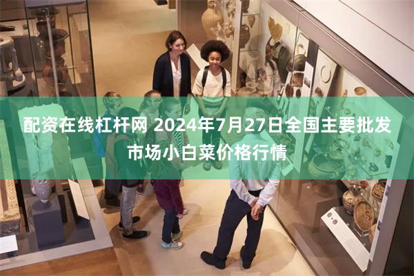 配资在线杠杆网 2024年7月27日全国主要批发市场小白菜价格行情