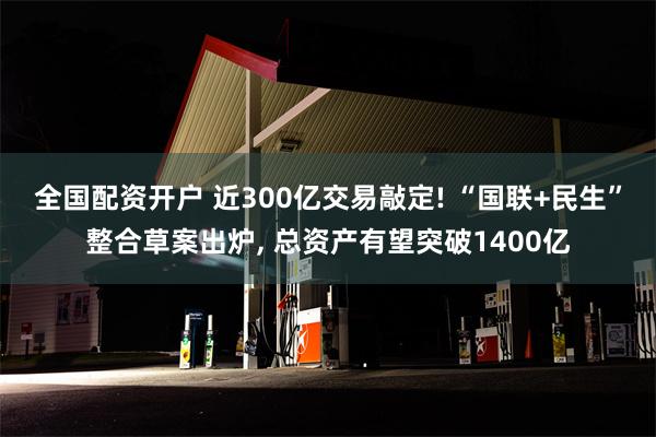 全国配资开户 近300亿交易敲定! “国联+民生”整合草案出炉, 总资产有望突破1400亿