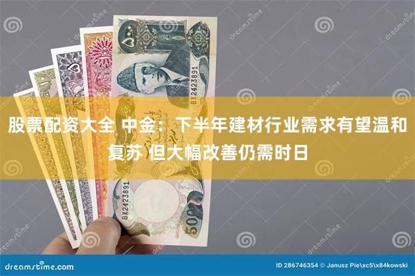 股票配资大全 中金：下半年建材行业需求有望温和复苏 但大幅改善仍需时日