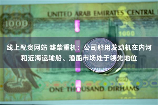 线上配资网站 潍柴重机：公司船用发动机在内河和近海运输船、渔船市场处于领先地位