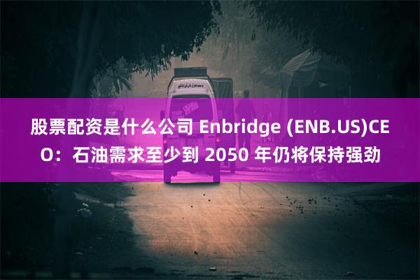 股票配资是什么公司 Enbridge (ENB.US)CEO：石油需求至少到 2050 年仍将保持强劲