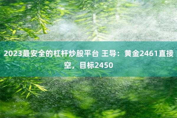 2023最安全的杠杆炒股平台 王导：黄金2461直接空，目标2450