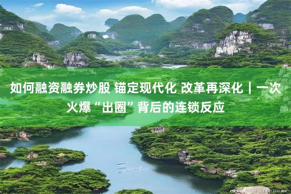 如何融资融券炒股 锚定现代化 改革再深化｜一次火爆“出圈”背后的连锁反应