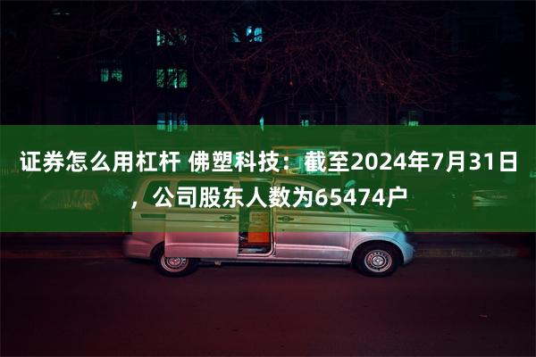 证券怎么用杠杆 佛塑科技：截至2024年7月31日，公司股东人数为65474户