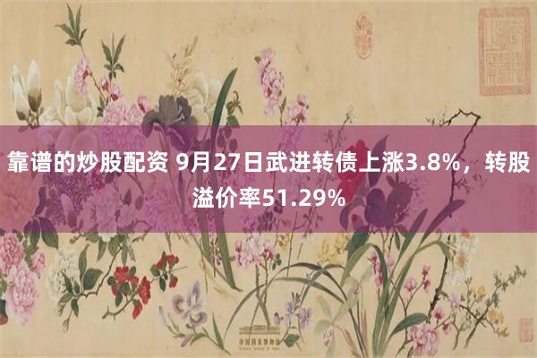 靠谱的炒股配资 9月27日武进转债上涨3.8%，转股溢价率51.29%