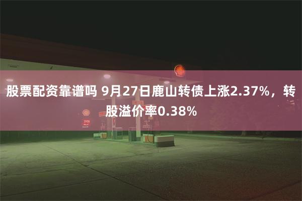 股票配资靠谱吗 9月27日鹿山转债上涨2.37%，转股溢价率0.38%