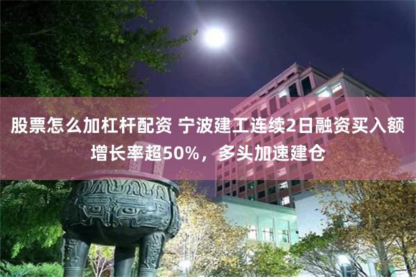 股票怎么加杠杆配资 宁波建工连续2日融资买入额增长率超50%，多头加速建仓