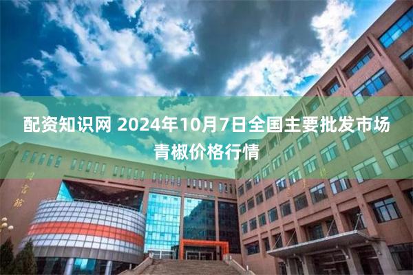 配资知识网 2024年10月7日全国主要批发市场青椒价格行情