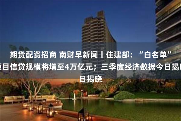 期货配资招商 南财早新闻丨住建部：“白名单”项目信贷规模将增至4万亿元；三季度经济数据今日揭晓