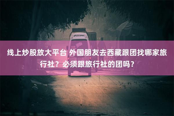 线上炒股放大平台 外国朋友去西藏跟团找哪家旅行社？必须跟旅行社的团吗？