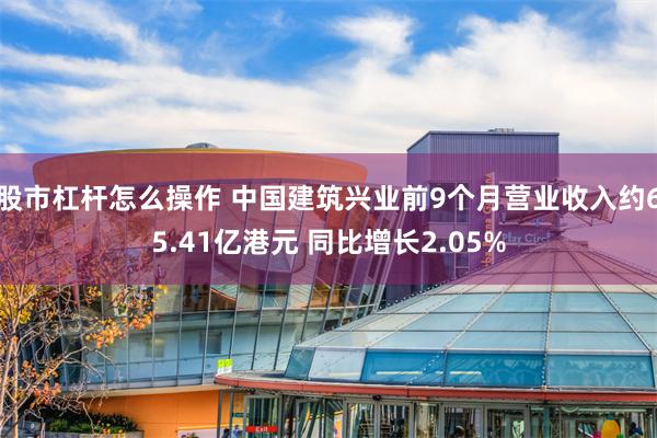 股市杠杆怎么操作 中国建筑兴业前9个月营业收入约65.41亿港元 同比增长2.05%