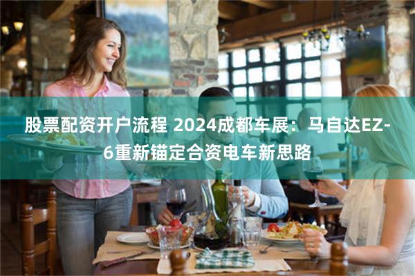 股票配资开户流程 2024成都车展：马自达EZ-6重新锚定合资电车新思路