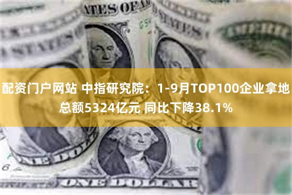 配资门户网站 中指研究院：1-9月TOP100企业拿地总额5324亿元 同比下降38.1%