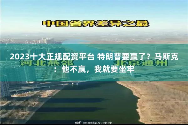 2023十大正规配资平台 特朗普要赢了？马斯克：他不赢，我就要坐牢