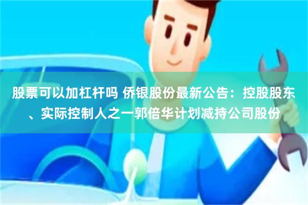 股票可以加杠杆吗 侨银股份最新公告：控股股东、实际控制人之一郭倍华计划减持公司股份