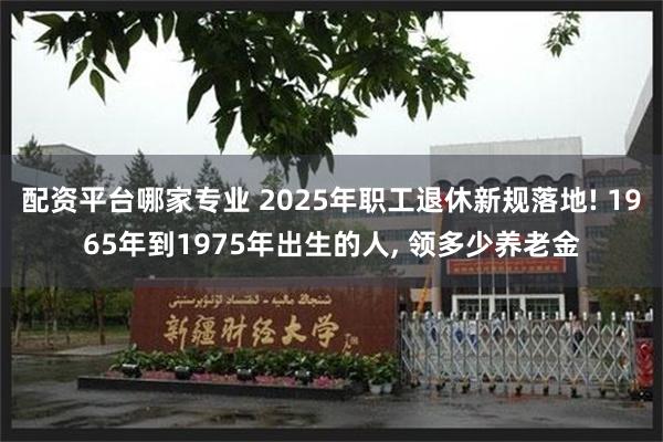 配资平台哪家专业 2025年职工退休新规落地! 1965年到1975年出生的人, 领多少养老金