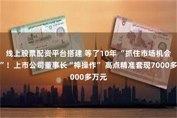 线上股票配资平台搭建 等了10年 “抓住市场机会减持”！上市公司董事长“神操作” 高点精准套现7000多万元