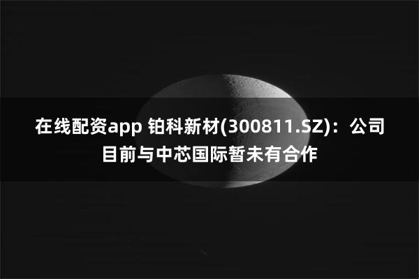 在线配资app 铂科新材(300811.SZ)：公司目前与中芯国际暂未有合作