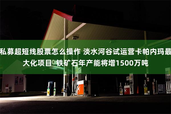 私募超短线股票怎么操作 淡水河谷试运营卡帕内玛最大化项目  铁矿石年产能将增1500万吨