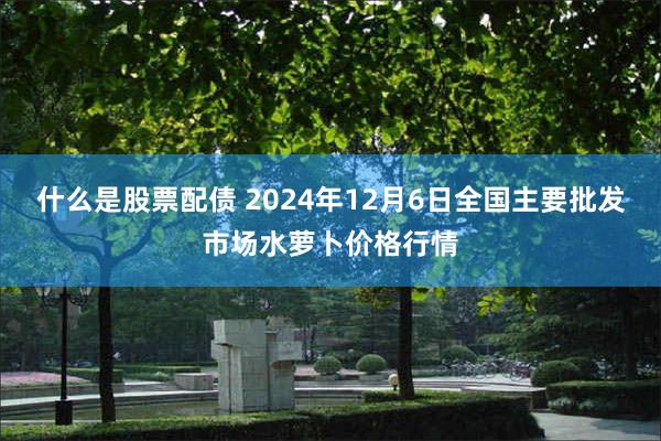 什么是股票配债 2024年12月6日全国主要批发市场水萝卜价格行情