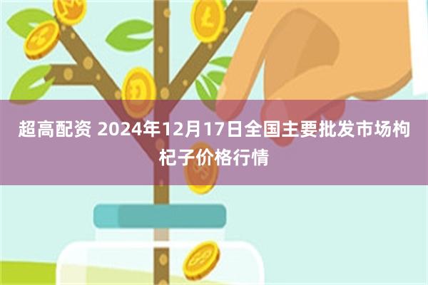 超高配资 2024年12月17日全国主要批发市场枸杞子价格行情