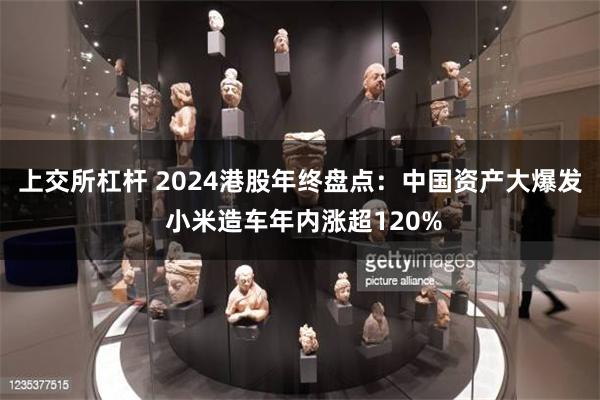 上交所杠杆 2024港股年终盘点：中国资产大爆发 小米造车年内涨超120%