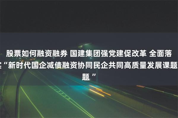 股票如何融资融券 国建集团强党建促改革 全面落实“新时代国企减债融资协同民企共同高质量发展课题 ”