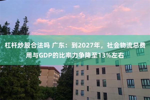 杠杆炒股合法吗 广东：到2027年，社会物流总费用与GDP的比率力争降至13%左右