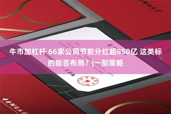 牛市加杠杆 66家公司节前分红超850亿 这类标的能否布局？|一部策略