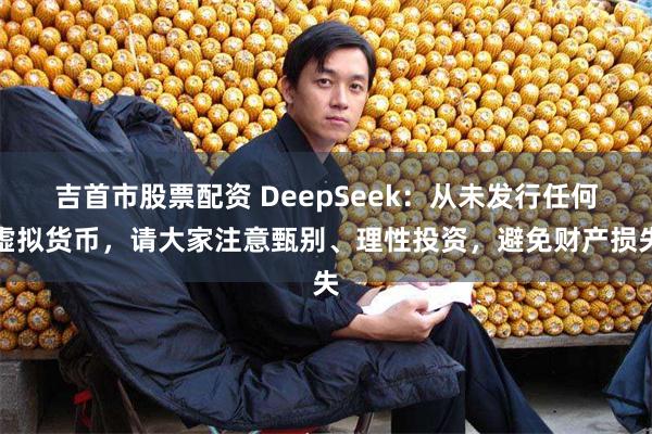 吉首市股票配资 DeepSeek：从未发行任何虚拟货币，请大家注意甄别、理性投资，避免财产损失