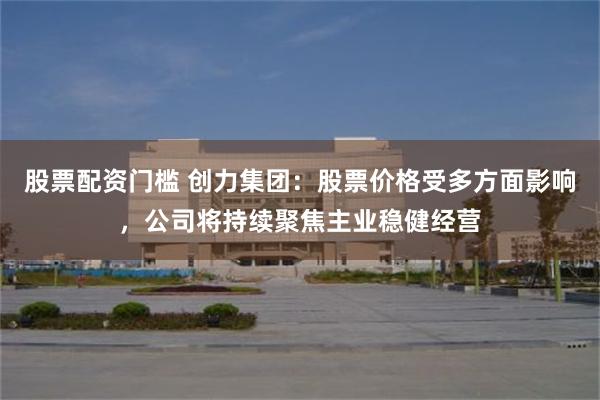 股票配资门槛 创力集团：股票价格受多方面影响，公司将持续聚焦主业稳健经营