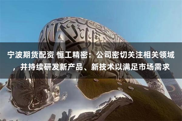 宁波期货配资 恒工精密：公司密切关注相关领域，并持续研发新产品、新技术以满足市场需求