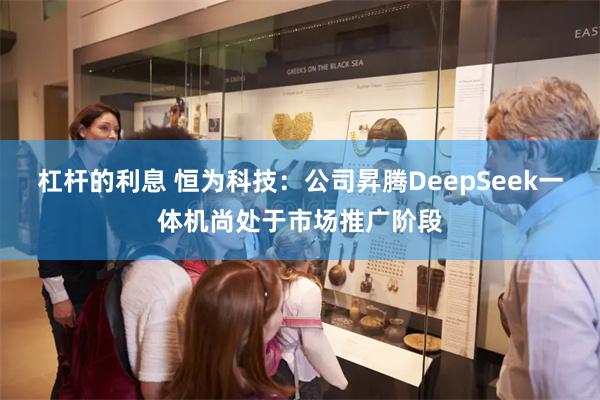 杠杆的利息 恒为科技：公司昇腾DeepSeek一体机尚处于市场推广阶段