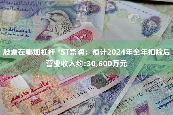 股票在哪加杠杆 *ST富润：预计2024年全年扣除后营业收入约:30,600万元