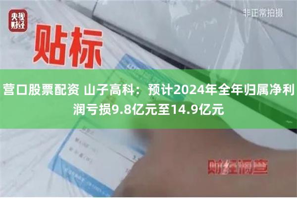 营口股票配资 山子高科：预计2024年全年归属净利润亏损9.8亿元至14.9亿元